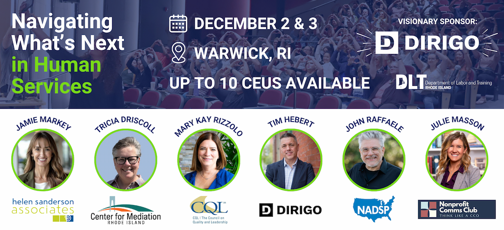 A horizontal conference promo graphic with a navy blue photo banner across the top showing a crowd with hands raised, overlaid with white and green text reading Navigating Whats Next in Human Services. To the right, event details list December 2 & 3, Warwick, RI, and Up to 10 CEUs available, each next to an icon. In the top right, it reads Visionary Sponsor: DIRIGO, with the Dirigo logo and the Rhode Island Department of Labor and Training logo below it. Below the banner on a white background, six speaker headshots appear in green-outlined circles, each labeled with a name and organization logo: Jamie Markey with Helen Sanderson Associates, Tricia Driscoll with Center for Mediation Rhode Island, Mary Kay Rizzolo with CQL The Council on Quality and Leadership, Tim Hebert with Dirigo, John Raffaele with NADSP, and Julie Masson with Nonprofit Comms Club Think Like a CCO.
